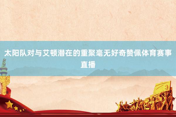 太阳队对与艾顿潜在的重聚毫无好奇赞佩体育赛事直播