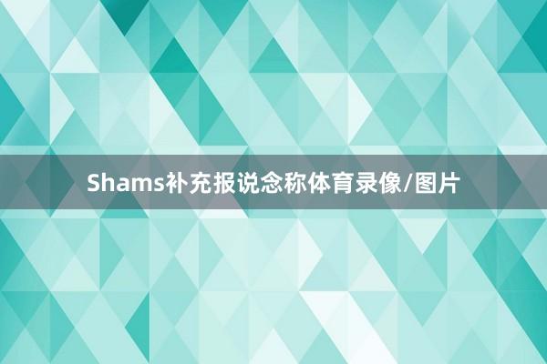Shams补充报说念称体育录像/图片