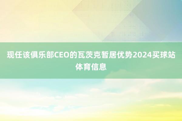 现任该俱乐部CEO的瓦茨克暂居优势2024买球站体育信息