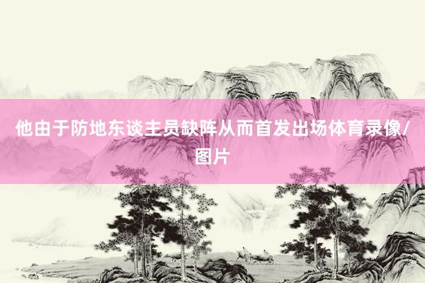 他由于防地东谈主员缺阵从而首发出场体育录像/图片