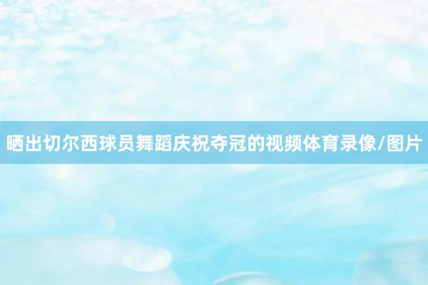 晒出切尔西球员舞蹈庆祝夺冠的视频体育录像/图片
