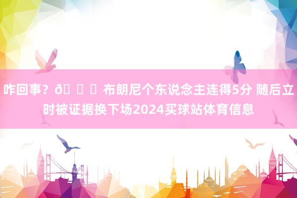 咋回事？😑布朗尼个东说念主连得5分 随后立时被证据换下场2024买球站体育信息