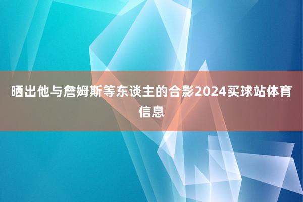晒出他与詹姆斯等东谈主的合影2024买球站体育信息