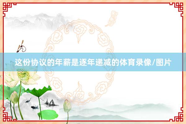 这份协议的年薪是逐年递减的体育录像/图片