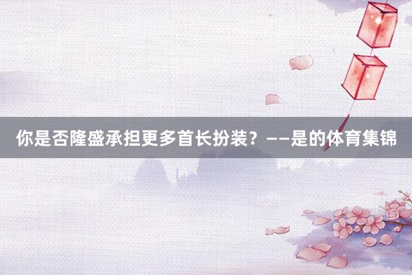 你是否隆盛承担更多首长扮装？　　——是的体育集锦