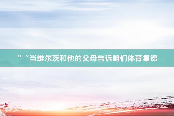 ”　　“当维尔茨和他的父母告诉咱们体育集锦