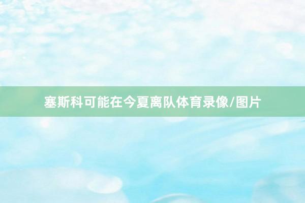 塞斯科可能在今夏离队体育录像/图片
