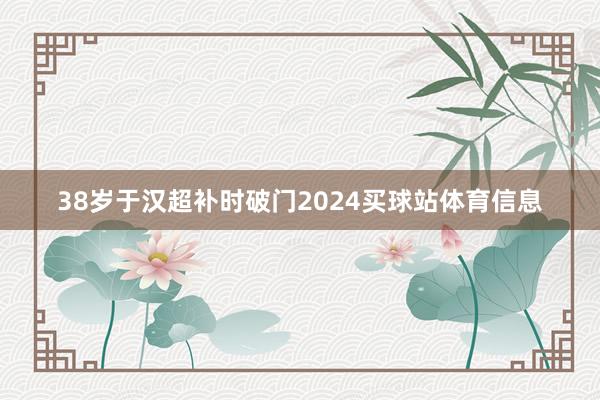 38岁于汉超补时破门2024买球站体育信息