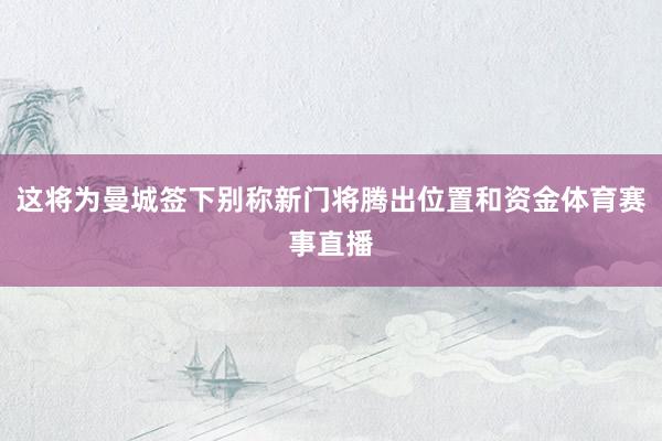 这将为曼城签下别称新门将腾出位置和资金体育赛事直播