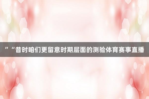 ”“昔时咱们更留意时期层面的测验体育赛事直播