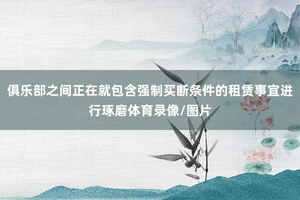 俱乐部之间正在就包含强制买断条件的租赁事宜进行琢磨体育录像/图片
