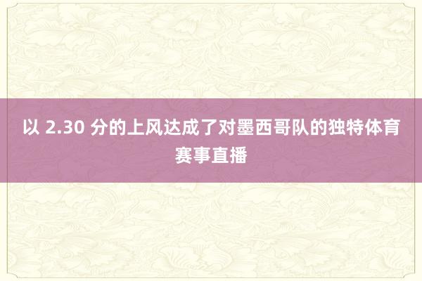 以 2.30 分的上风达成了对墨西哥队的独特体育赛事直播
