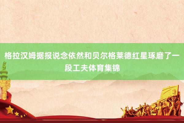 格拉汉姆据报说念依然和贝尔格莱德红星琢磨了一段工夫体育集锦