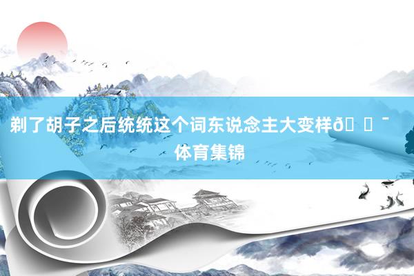 剃了胡子之后统统这个词东说念主大变样😯    体育集锦