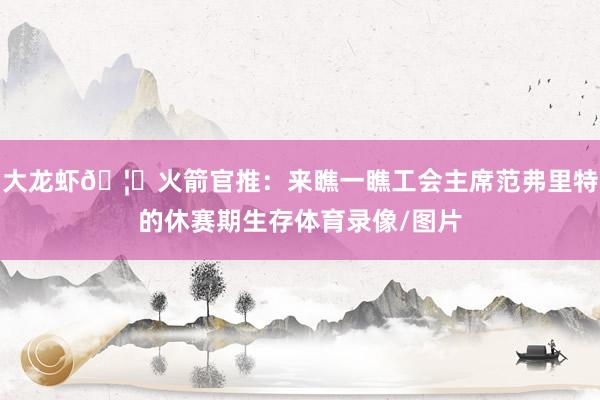 大龙虾🦞火箭官推：来瞧一瞧工会主席范弗里特的休赛期生存体育录像/图片