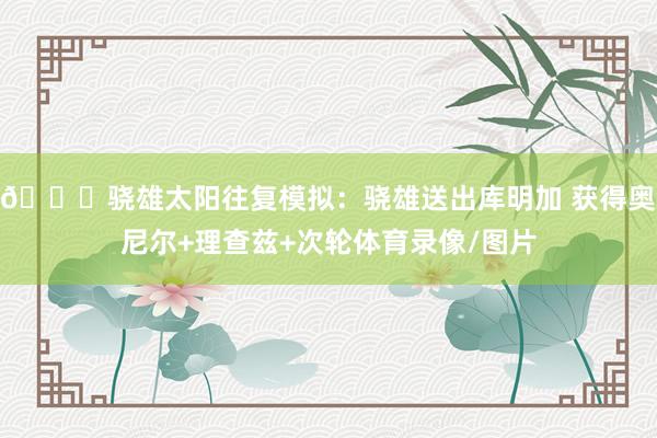 👀骁雄太阳往复模拟：骁雄送出库明加 获得奥尼尔+理查兹+次轮体育录像/图片