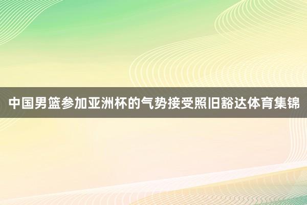 中国男篮参加亚洲杯的气势接受照旧豁达体育集锦