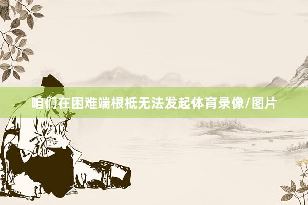 咱们在困难端根柢无法发起体育录像/图片