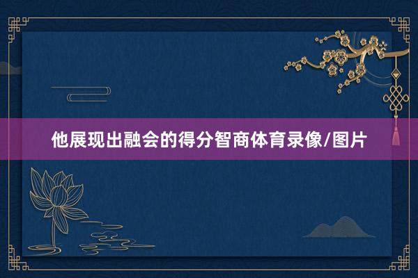 他展现出融会的得分智商体育录像/图片