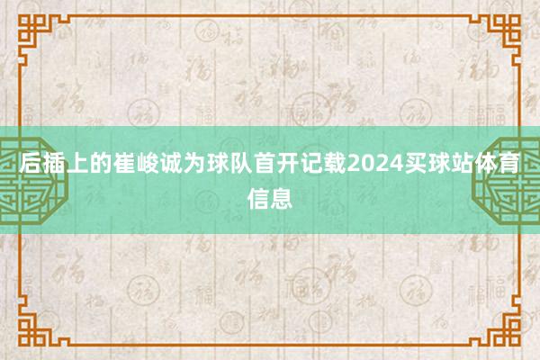后插上的崔峻诚为球队首开记载2024买球站体育信息