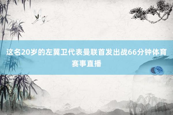 这名20岁的左翼卫代表曼联首发出战66分钟体育赛事直播