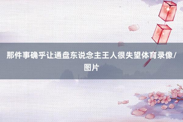 那件事确乎让通盘东说念主王人很失望体育录像/图片