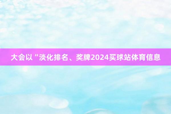 大会以“淡化排名、奖牌2024买球站体育信息