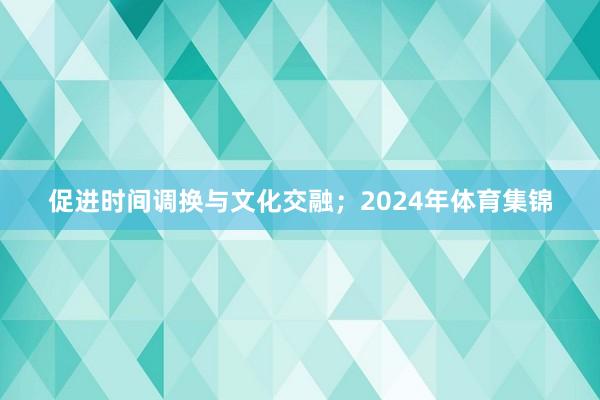 促进时间调换与文化交融；2024年体育集锦