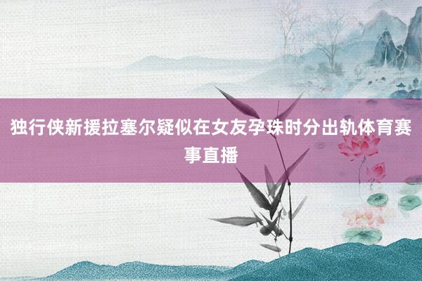 独行侠新援拉塞尔疑似在女友孕珠时分出轨体育赛事直播