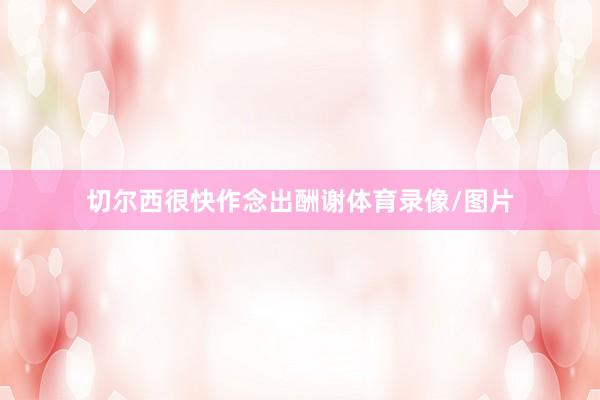 切尔西很快作念出酬谢体育录像/图片