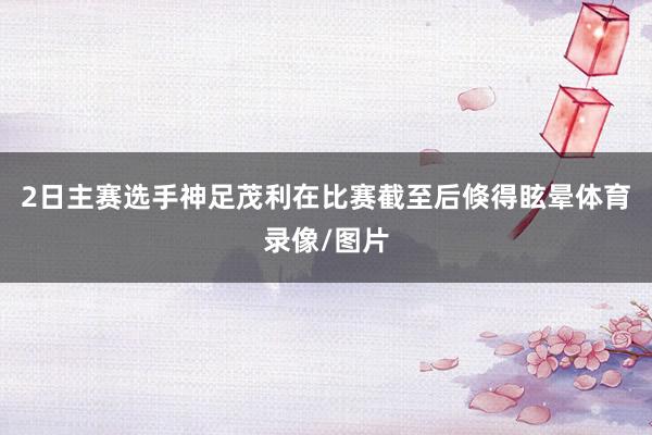 2日主赛选手神足茂利在比赛截至后倏得眩晕体育录像/图片