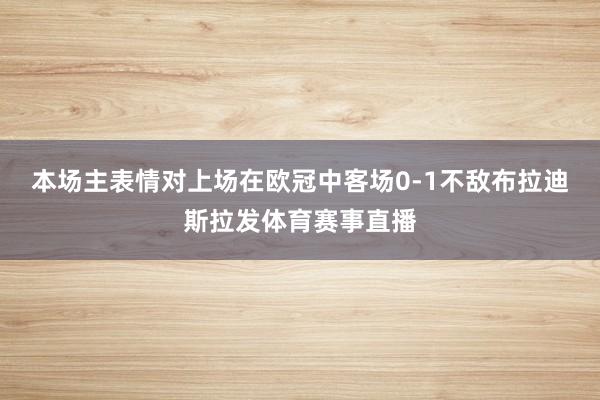 本场主表情对上场在欧冠中客场0-1不敌布拉迪斯拉发体育赛事直播