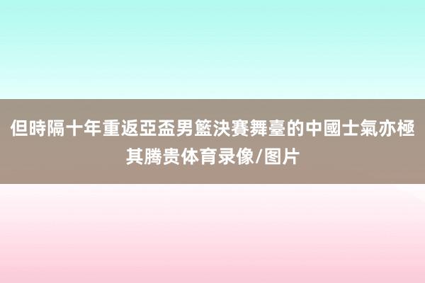 但時隔十年重返亞盃男籃決賽舞臺的中國士氣亦極其腾贵体育录像/图片