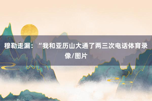 穆勒走漏：“我和亚历山大通了两三次电话体育录像/图片