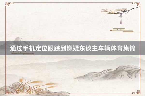 通过手机定位跟踪到嫌疑东谈主车辆体育集锦