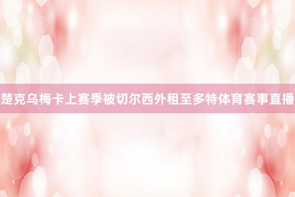 楚克乌梅卡上赛季被切尔西外租至多特体育赛事直播