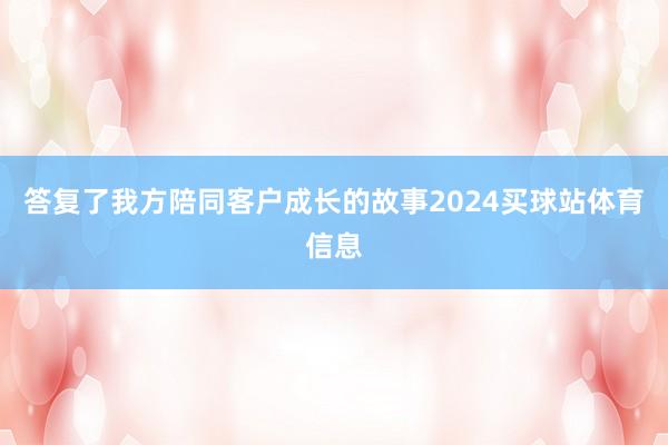 答复了我方陪同客户成长的故事2024买球站体育信息