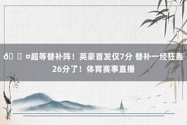 😤超等替补阵！英豪首发仅7分 替补一经狂轰26分了！体育赛事直播