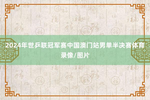 2024年世乒联冠军赛中国澳门站男单半决赛体育录像/图片