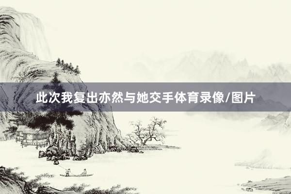 此次我复出亦然与她交手体育录像/图片
