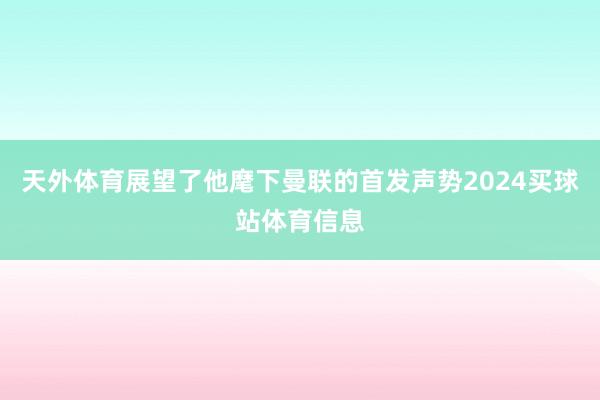 天外体育展望了他麾下曼联的首发声势2024买球站体育信息