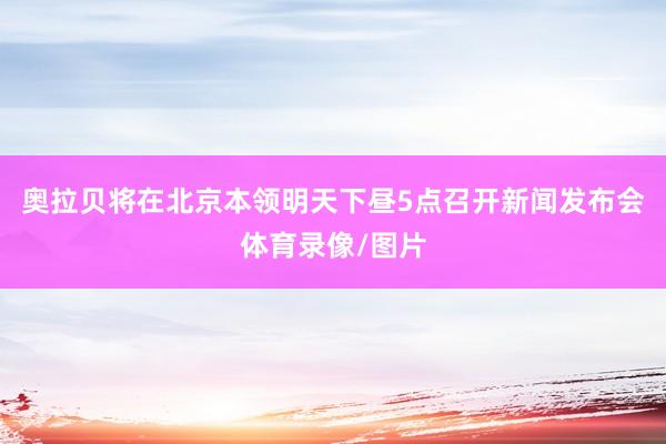 奥拉贝将在北京本领明天下昼5点召开新闻发布会体育录像/图片