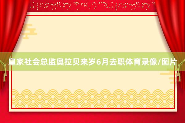 皇家社会总监奥拉贝来岁6月去职体育录像/图片