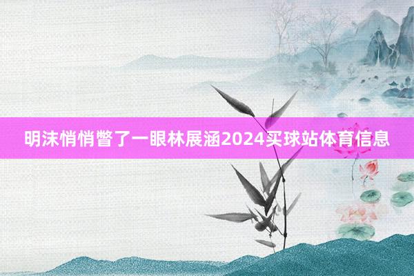 明沫悄悄瞥了一眼林展涵2024买球站体育信息