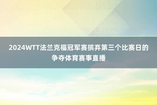 2024WTT法兰克福冠军赛摈弃第三个比赛日的争夺体育赛事直播