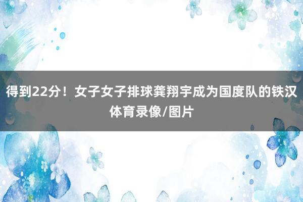 得到22分！女子女子排球龚翔宇成为国度队的铁汉体育录像/图片