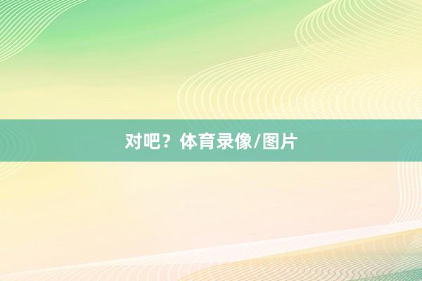 对吧？体育录像/图片