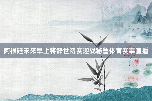 阿根廷未来早上将辞世初赛迎战秘鲁体育赛事直播