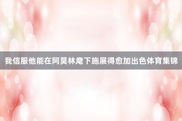我信服他能在阿莫林麾下施展得愈加出色体育集锦