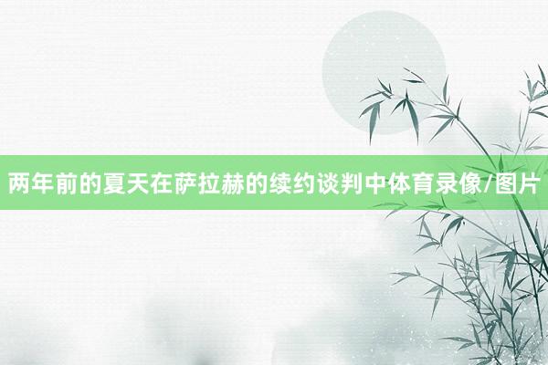 两年前的夏天在萨拉赫的续约谈判中体育录像/图片